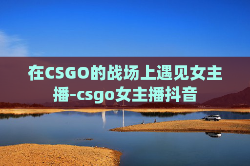 在CSGO的战场上遇见女主播-csgo女主播抖音