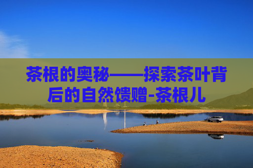 茶根的奥秘——探索茶叶背后的自然馈赠-茶根儿