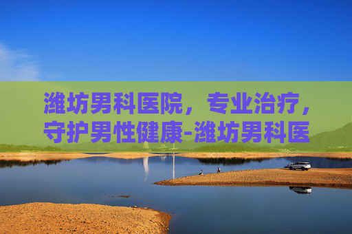 潍坊男科医院，专业治疗，守护男性健康-潍坊男科医院那个好