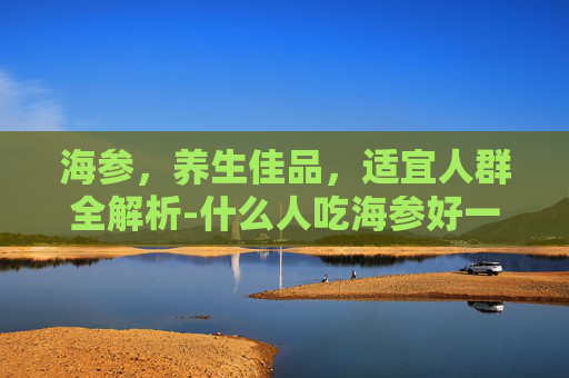 海参，养生佳品，适宜人群全解析-什么人吃海参好一点