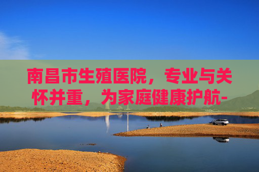 南昌市生殖医院，专业与关怀并重，为家庭健康护航-南昌市生殖医院院长