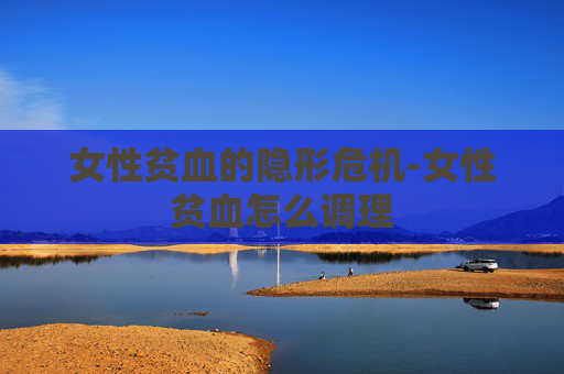 女性贫血的隐形危机-女性贫血怎么调理