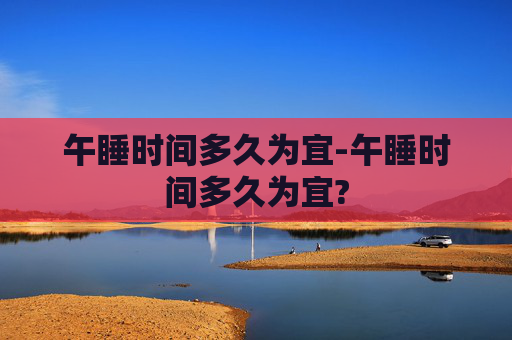 午睡时间多久为宜-午睡时间多久为宜?