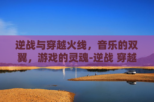 逆战与穿越火线，音乐的双翼，游戏的灵魂-逆战 穿越火线歌曲有哪些
