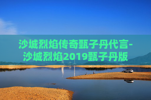 沙城烈焰传奇甄子丹代言-沙城烈焰2019甄子丹版