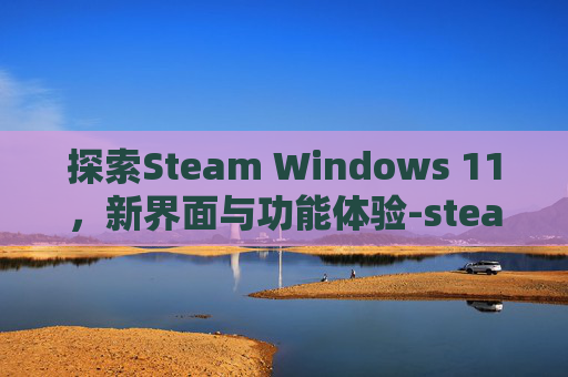 探索Steam Windows 11，新界面与功能体验-steamwin11安装不了