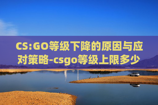 CS:GO等级下降的原因与应对策略-csgo等级上限多少