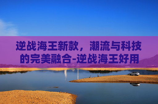 逆战海王新款，潮流与科技的完美融合-逆战海王好用吗
