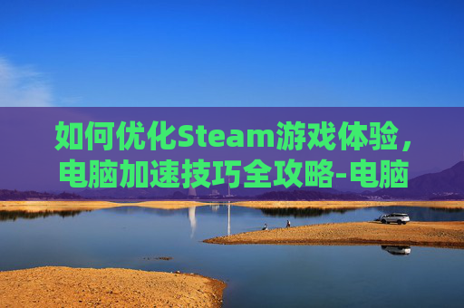 如何优化Steam游戏体验，电脑加速技巧全攻略-电脑steam加速用什么