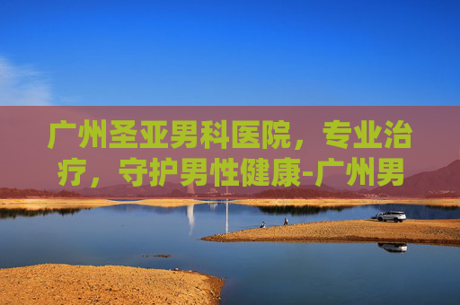 广州圣亚男科医院，专业治疗，守护男性健康-广州男科医院有个叫圣什么的私人医