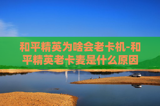和平精英为啥会老卡机-和平精英老卡麦是什么原因