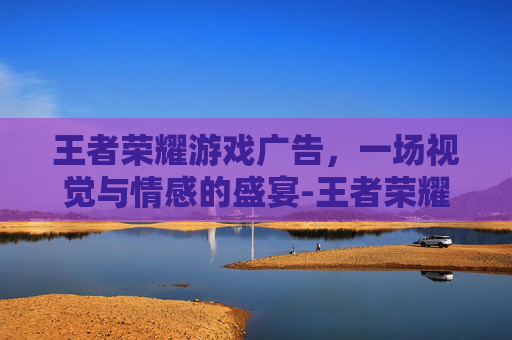 王者荣耀游戏广告，一场视觉与情感的盛宴-王者荣耀游戏广告优酷