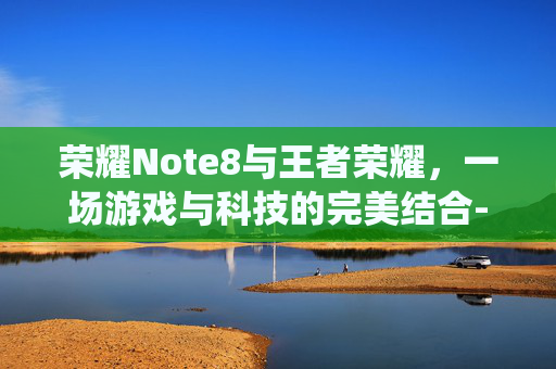 荣耀Note8与王者荣耀，一场游戏与科技的完美结合-荣耀note8最新系统
