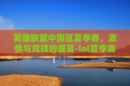 英雄联盟中国区夏季赛，激情与竞技的盛宴-lol夏季赛赛程排名榜