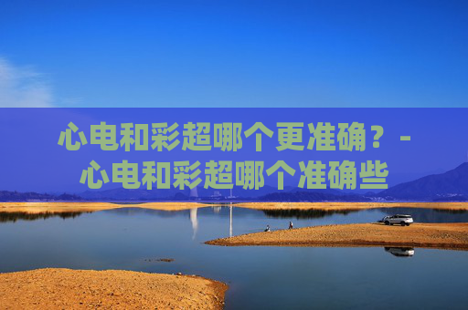 心电和彩超哪个更准确？-心电和彩超哪个准确些