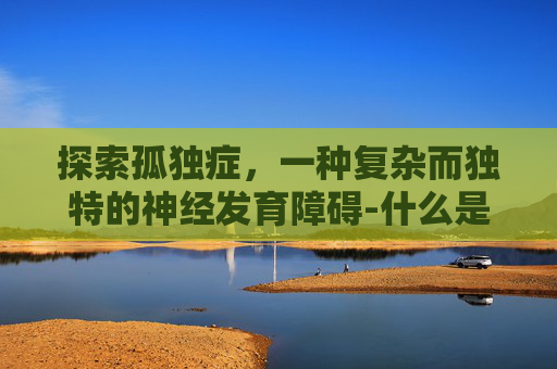 探索孤独症，一种复杂而独特的神经发育障碍-什么是孤独症患者
