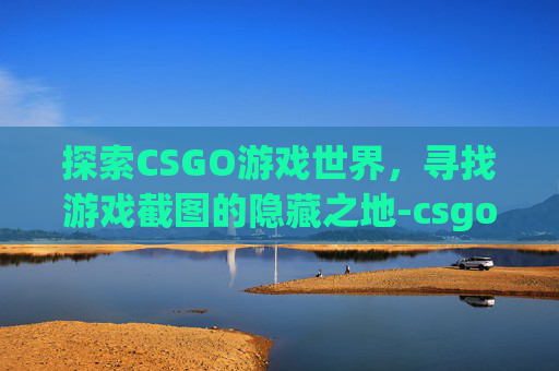 探索CSGO游戏世界，寻找游戏截图的隐藏之地-csgo的截图在哪个文件夹