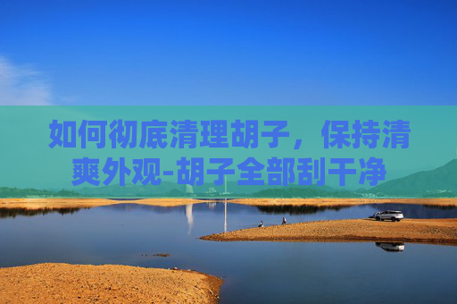 如何彻底清理胡子，保持清爽外观-胡子全部刮干净