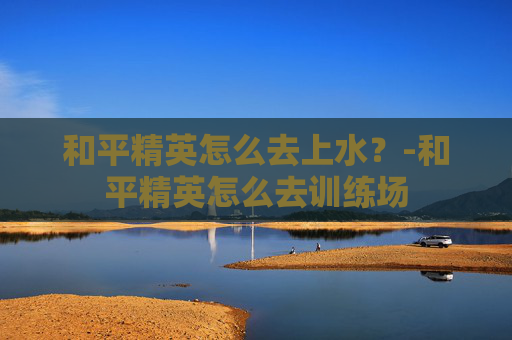 和平精英怎么去上水？-和平精英怎么去训练场