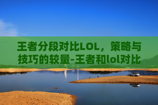 王者分段对比LOL，策略与技巧的较量-王者和lol对比