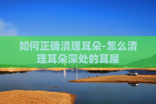 如何正确清理耳朵-怎么清理耳朵深处的耳屎
