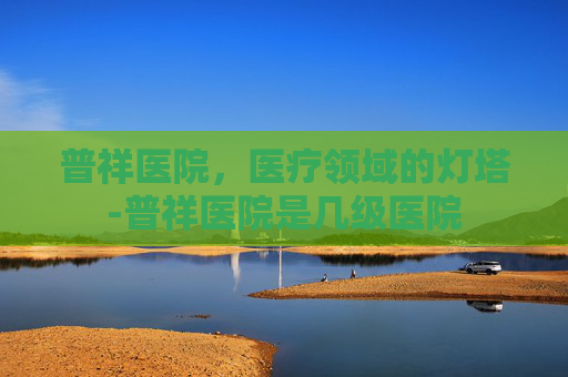 普祥医院，医疗领域的灯塔-普祥医院是几级医院