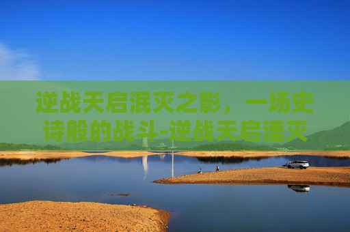 逆战天启泯灭之影，一场史诗般的战斗-逆战天启湮灭之影