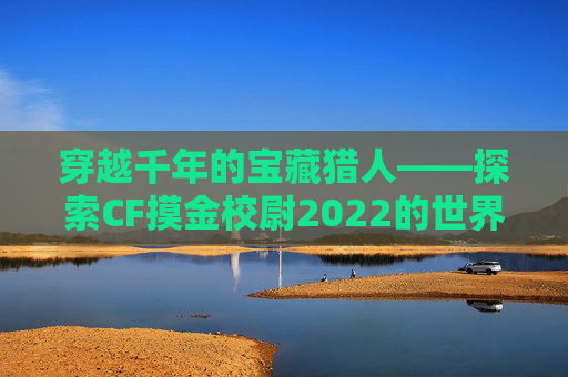 穿越千年的宝藏猎人——探索CF摸金校尉2022的世界-cf摸金校尉
