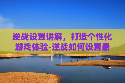 逆战设置讲解，打造个性化游戏体验-逆战如何设置最流畅