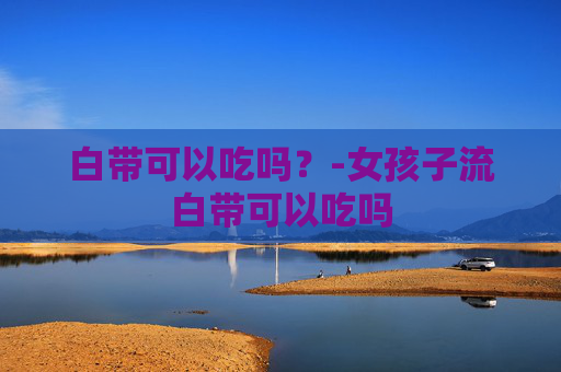 白带可以吃吗？-女孩子流白带可以吃吗