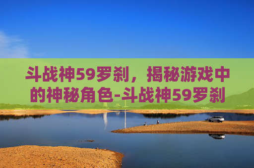 斗战神59罗刹，揭秘游戏中的神秘角色-斗战神59罗刹电系刷图最值得入手的三个角色