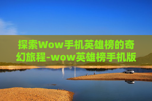 探索Wow手机英雄榜的奇幻旅程-wow英雄榜手机版下载