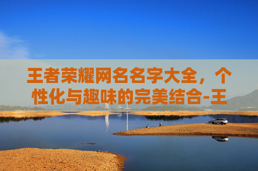 王者荣耀网名名字大全，个性化与趣味的完美结合-王者荣耀网名名字大全男