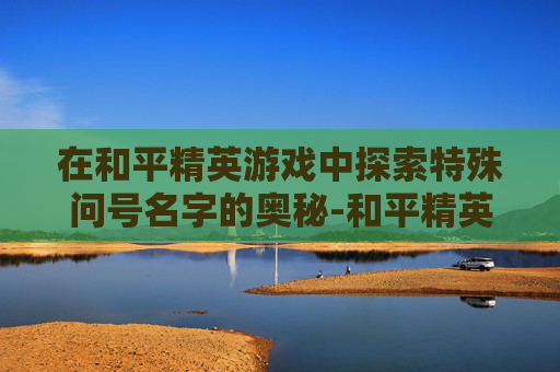 在和平精英游戏中探索特殊问号名字的奥秘-和平精英游戏特殊问号名字大全