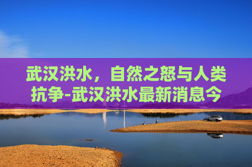 武汉洪水，自然之怒与人类抗争-武汉洪水最新消息今天