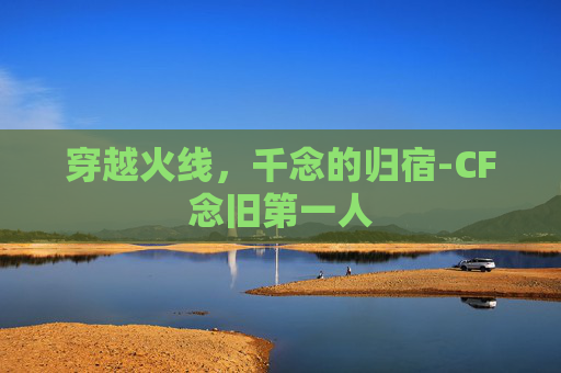 穿越火线，千念的归宿-CF念旧第一人