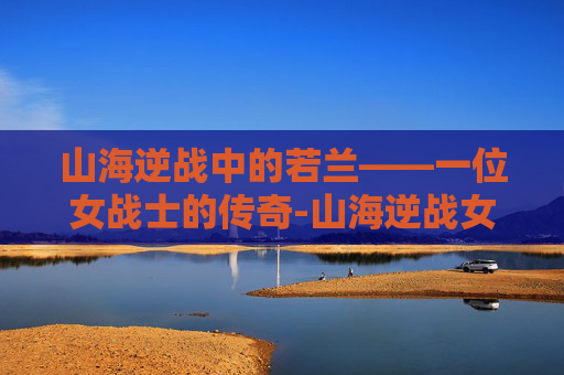 山海逆战中的若兰——一位女战士的传奇-山海逆战女角色