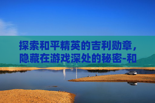 探索和平精英的吉利勋章，隐藏在游戏深处的秘密-和平精英吉利勋章在哪里
