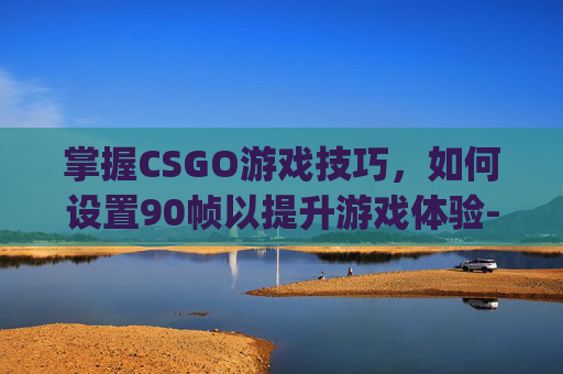 掌握CSGO游戏技巧，如何设置90帧以提升游戏体验-csgo怎么设置可以提高帧率