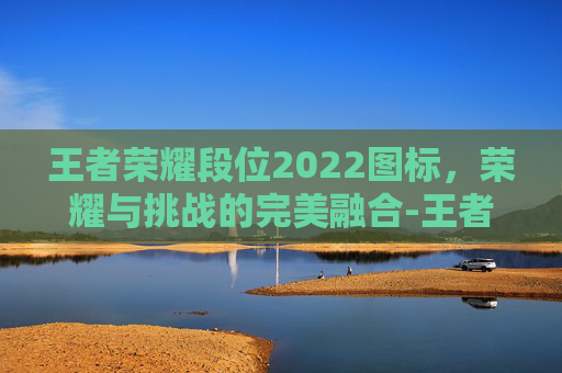 王者荣耀段位2022图标，荣耀与挑战的完美融合-王者荣耀段位比例2022