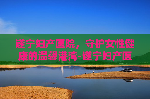 遂宁妇产医院，守护女性健康的温馨港湾-遂宁妇产医院简介