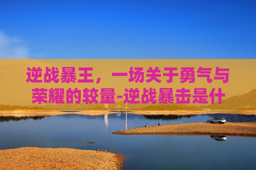 逆战暴王,一场关于勇气与荣耀的较量-逆战暴击是什么意思 逆战暴王,一场关于勇气与荣耀的较量-逆战暴击是什么意思