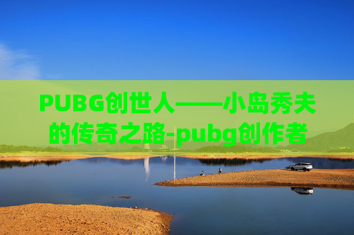 PUBG创世人——小岛秀夫的传奇之路-pubg创作者 PUBG创世人——小岛秀夫的传奇之路-pubg创作者