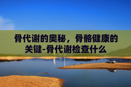 骨代谢的奥秘,骨骼健康的关键-骨代谢检查什么 骨代谢的奥秘,骨骼健康的关键-骨代谢检查什么