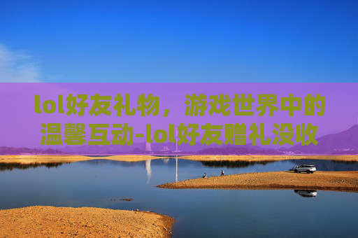 lol好友礼物,游戏世界中的温馨互动-lol好友赠礼没收到 lol好友礼物,游戏世界中的温馨互动-lol好友赠礼没收到