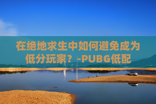 在绝地求生中如何避免成为低分玩家?-PUBG低配 在绝地求生中如何避免成为低分玩家?-PUBG低配