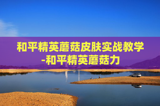 和平精英蘑菇皮肤实战教学-和平精英蘑菇力 和平精英蘑菇皮肤实战教学-和平精英蘑菇力