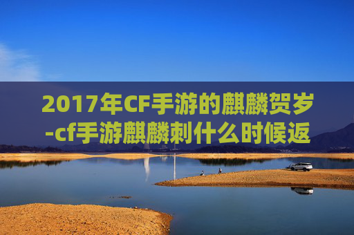 2017年CF手游的麒麟贺岁-cf手游麒麟刺什么时候返场 2017年CF手游的麒麟贺岁-cf手游麒麟刺什么时候返场