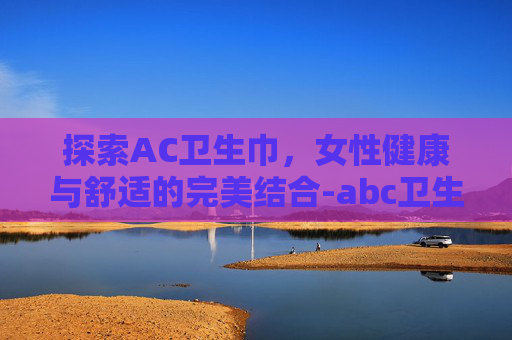 探索AC卫生巾,女性健康与舒适的完美结合-abc卫生巾官网 探索AC卫生巾,女性健康与舒适的完美结合-abc卫生巾官网