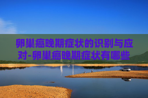 卵巢癌晚期症状的识别与应对-卵巢癌晚期症状有哪些 卵巢癌晚期症状的识别与应对-卵巢癌晚期症状有哪些